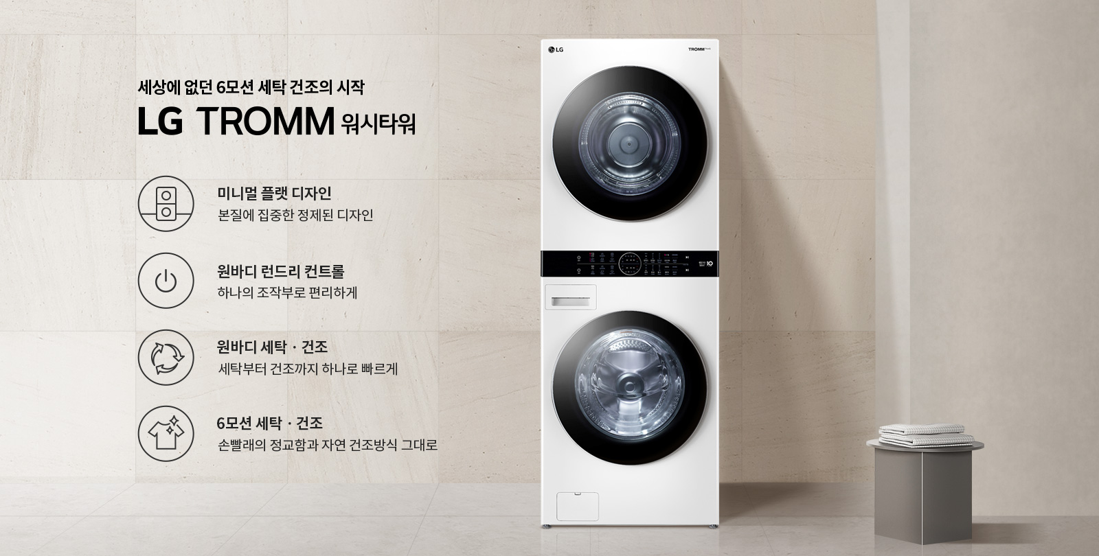 세상에 없던 6모션 세탁 건조의 시작 LG TROMM 워시타워. 미니멀 플랫 디자인: 본질에 집중한 정제된 디자인. 원바디 런드리 컨트롤: 하나의 조작부로 편리하게. 원바디 세탁·건조: 세탁부터 건조까지 하나로 빠르게. 6모션 세탁·건조: 손빨래의 정교함과 자연 건조방식 그대로. 세탁기와 건조기가 일체형으로 구성되어 있으며, 옆에는 접힌 수건이 놓인 테이블이 있습니다. 배경은 밝은 색상의 벽입니다.