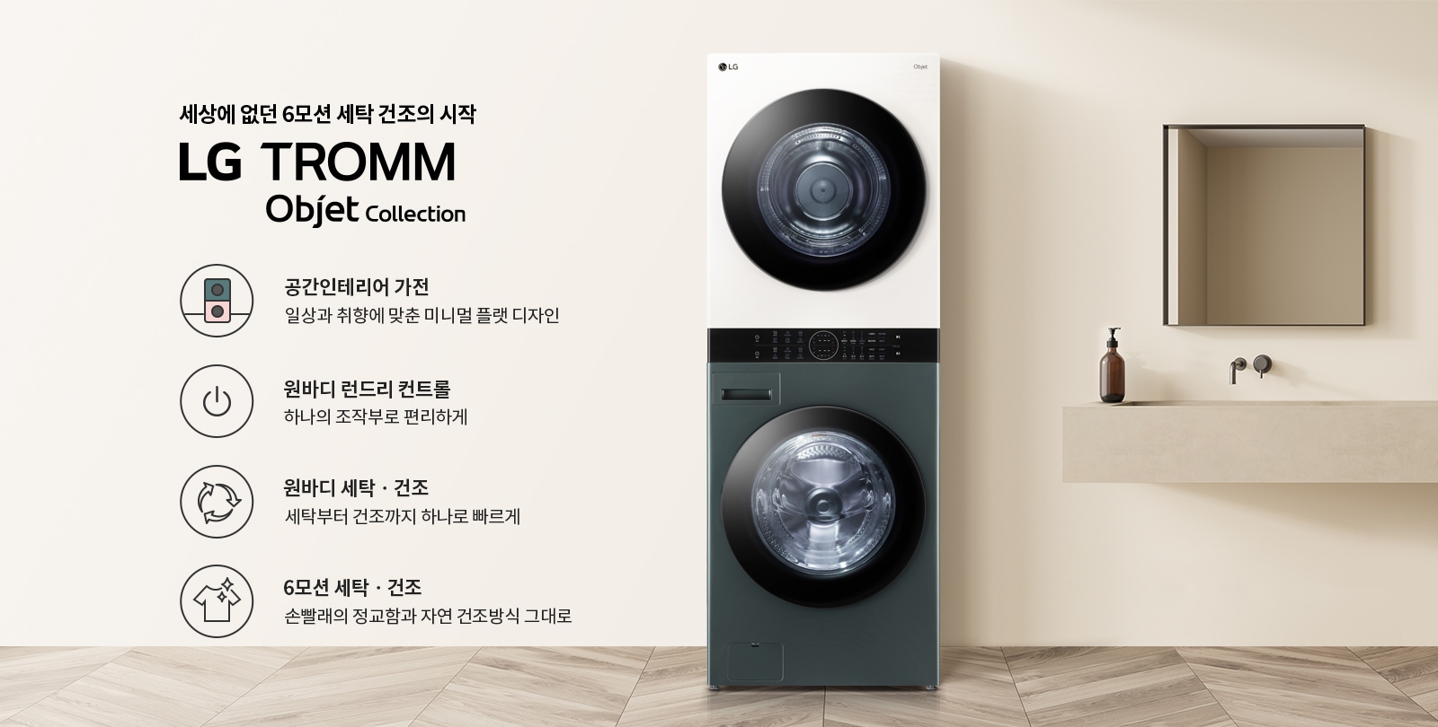 세상에 없던 6모션 세탁 건조의 시작 LG TROMM Objet Collection이라는 문구가 있습니다. 공간 인테리어 가전, 일상과 취향에 맞춘 미니멀 플랫 디자인, 원바디 런드리 컨트롤, 하나의 조작부로 편리하게, 원바디 세탁·건조, 세탁부터 건조까지 하나로 빠르게, 6모션 세탁·건조, 손빨래의 정교함과 자연 건조방식 그대로라는 설명이 포함되어 있습니다. 세탁기와 건조기가 일체형으로 디자인된 제품이 있으며, 옆에는 세면대와 거울이 있는 깔끔한 인테리어가 배경으로 보입니다.