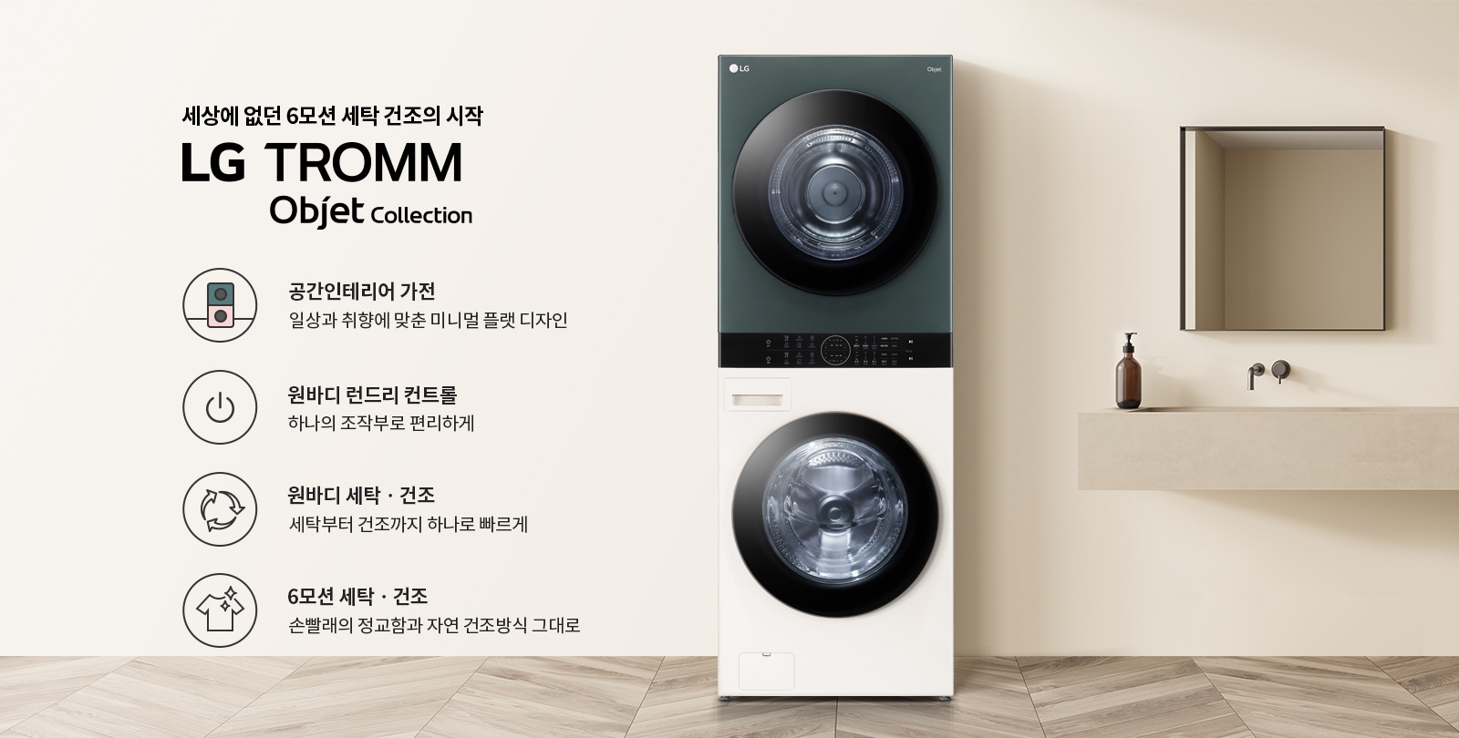세상에 없던 6모션 세탁 건조의 시작 LG TROMM Objet Collection. 공간인테리어 가전, 일상과 취향에 맞춘 미니멀 플랫 디자인. 원바디 런드리 컨트롤, 하나의 조작부로 편리하게. 원바디 세탁·건조, 세탁부터 건조까지 하나로 빠르게. 6모션 세탁·건조, 손빨래의 정교함과 자연 건조방식 그대로. 배경에는 세탁기와 세면대, 거울이 있는 깔끔한 인테리어가 보입니다.