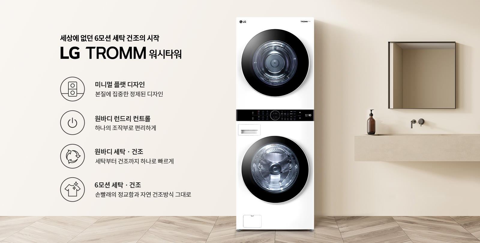 세상에 없던 6모션 세탁 건조의 시작 LG TROMM 워시타워라는 문구가 있습니다. 미니멀 플랫 디자인, 본질에 집중한 정제된 디자인. 원바디 런드리 컨트롤, 하나의 조작부로 편리하게. 원바디 세탁·건조, 세탁부터 건조까지 하나로 빠르게. 6모션 세탁·건조, 손빨래의 정교함과 자연 건조방식 그대로라는 설명이 포함되어 있습니다. 이미지에는 세탁기와 건조기가 일체형으로 구성된 제품이 있으며, 배경은 깔끔한 인테리어로 꾸며져 있습니다.