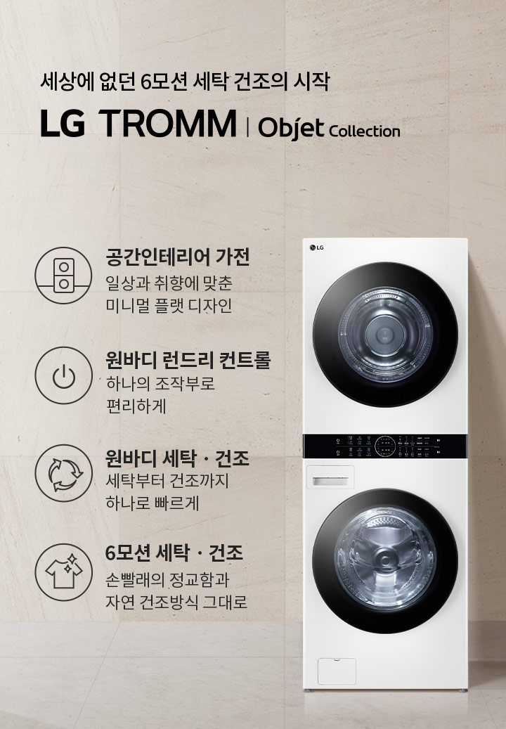 세상에 없던 6모션 세탁 건조의 시작 LG TROMM Objet Collection. 공간인테리어 가전: 일상과 취향에 맞춘 미니멀 플랫 디자인. 원바디 런드리 컨트롤: 하나의 조작부로 편리하게. 원바디 세탁·건조: 세탁부터 건조까지 하나로 빠르게. 6모션 세탁·건조: 손빨래의 정교함과 자연 건조방식 그대로. 흰색 세탁기와 건조기가 일체형으로 배치되어 있으며, 옆에는 작은 탁자 위에 접힌 수건이 놓여 있습니다. 배경은 밝은 색의 벽과 바닥으로 구성되어 있습니다.