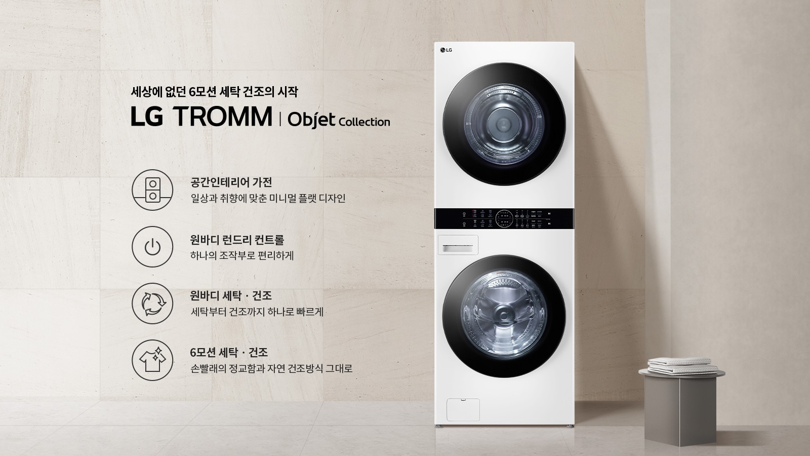 세상에 없던 6모션 세탁 건조의 시작 LG TROMM Objet Collection. 공간인테리어 가전: 일상과 취향에 맞춘 미니멀 플랫 디자인. 원바디 런드리 컨트롤: 하나의 조작부로 편리하게. 원바디 세탁·건조: 세탁부터 건조까지 하나로 빠르게. 6모션 세탁·건조: 손빨래의 정교함과 자연 건조방식 그대로. 흰색 세탁기와 건조기가 일체형으로 배치되어 있으며, 옆에는 작은 탁자 위에 접힌 수건이 놓여 있습니다. 배경은 밝은 색의 벽과 바닥으로 구성되어 있습니다.
