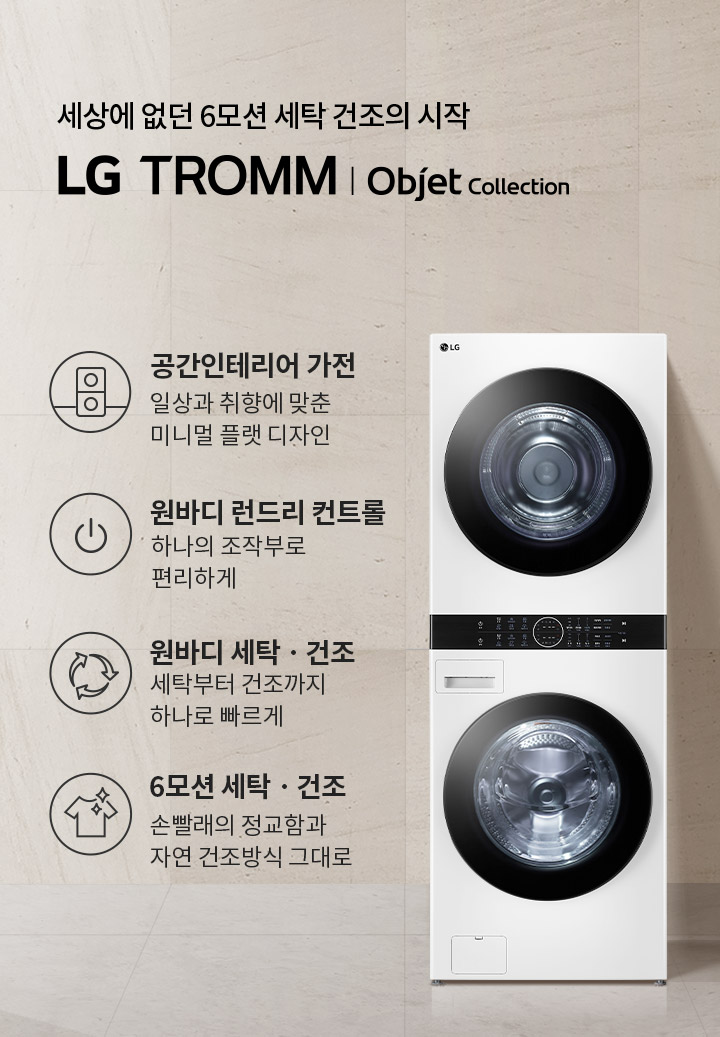 세상에 없던 6모션 세탁 건조의 시작 LG TROMM Objet Collection. 공간인테리어 가전: 일상과 취향에 맞춘 미니멀 플랫 디자인. 원바디 런드리 컨트롤: 하나의 조작부로 편리하게. 원바디 세탁·건조: 세탁부터 건조까지 하나로 빠르게. 6모션 세탁·건조: 손빨래의 정교함과 자연 건조방식 그대로. 흰색 세탁기와 건조기가 쌓여 있으며, 옆에는 작은 테이블 위에 접힌 수건이 놓여 있습니다. 배경은 밝은 색상의 벽과 바닥으로 구성되어 있습니다.