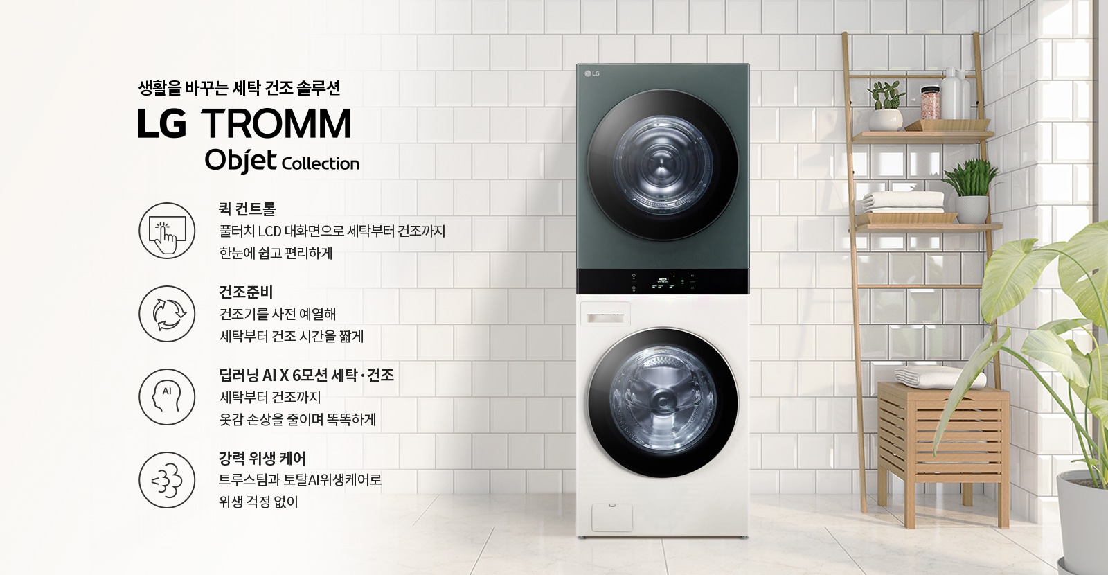 생활을 바꾸는 세탁 건조 솔루션 LG TROMM Objet Collection. 퀵 컨트롤: 풀터치 LCD 대화면으로 세탁부터 건조까지 한눈에 쉽고 편리하게. 건조준비: 건조기를 사전 예열해 세탁부터 건조 시간을 짧게. 딥러닝 AI X 6모션 세탁·건조: 세탁부터 건조까지 옷감 손상을 줄이며 똑똑하게. 강력 위생 케어: 트루스팀과 토탈AI위생케어로 위생 걱정 없이. 세탁기와 건조기가 쌓여 있으며, 주변에는 식물과 수건이 놓인 선반이 있는 깔끔한 인테리어가 보입니다.