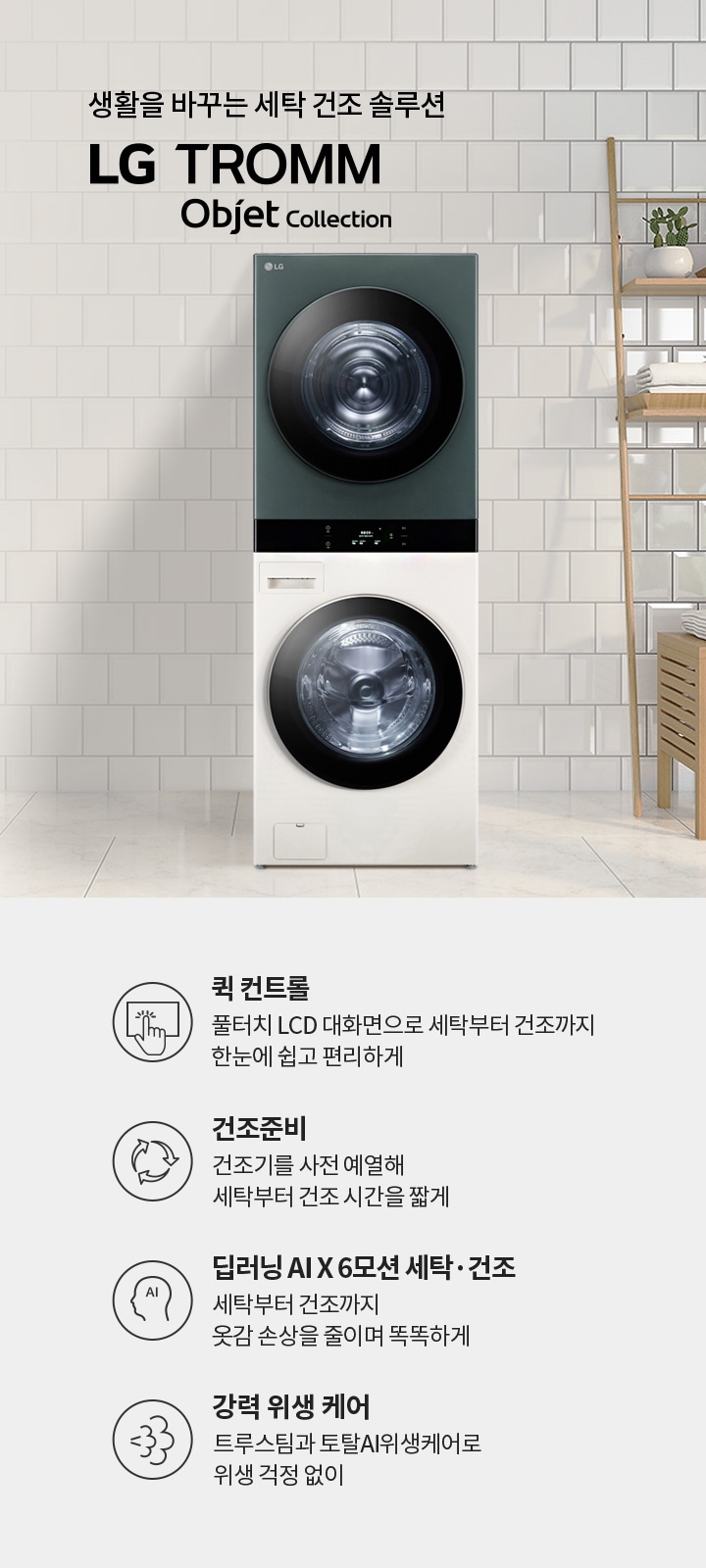 생활을 바꾸는 세탁 건조 솔루션 LG TROMM Objet Collection. 퀵 컨트롤: 풀터치 LCD 대화면으로 세탁부터 건조까지 한눈에 쉽고 편리하게. 건조준비: 건조기를 사전 예열해 세탁부터 건조 시간을 짧게. 딥러닝 AI X 6모션 세탁·건조: 세탁부터 건조까지 옷감 손상을 줄이며 똑똑하게. 강력 위생 케어: 트루스팀과 토탈AI위생케어로 위생 걱정 없이. 세탁기와 건조기가 쌓여 있으며, 주변에는 식물과 수건이 놓인 선반이 있는 깔끔한 인테리어가 보입니다.