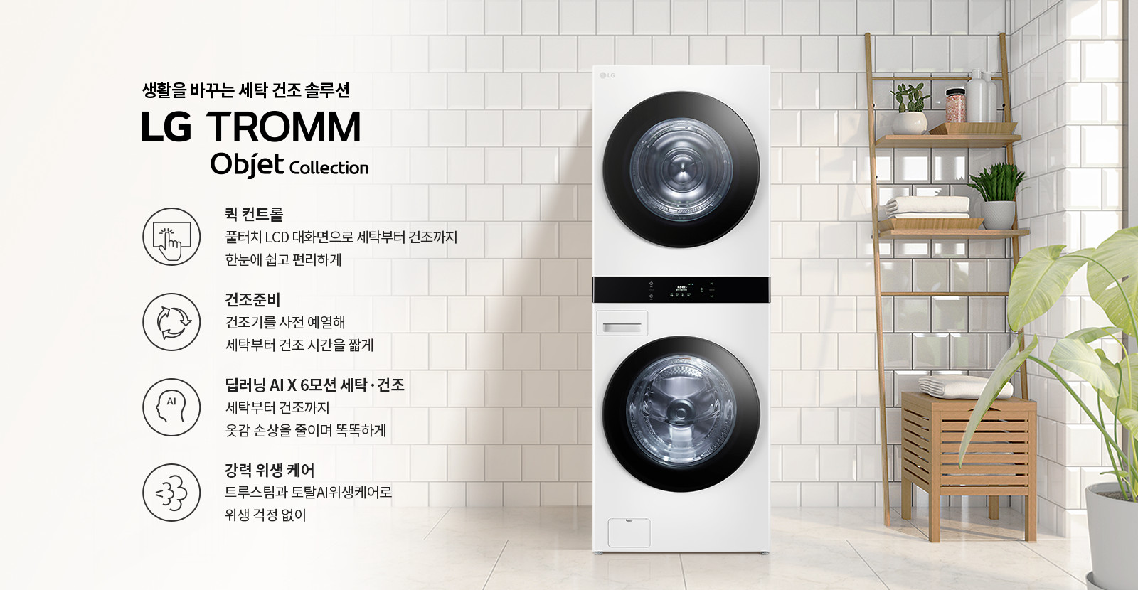 생활을 바꾸는 세탁 건조 솔루션 LG TROMM Objet Collection. 퀵 컨트롤: 풀터치 LCD 대화면으로 세탁부터 건조까지 한눈에 쉽고 편리하게. 건조준비: 건조기를 사전 예열해 세탁부터 건조 시간을 짧게. 딥러닝 AI X 6모션 세탁·건조: 세탁부터 건조까지 옷감 손상을 줄이며 똑똑하게. 강력 위생 케어: 트루스팀과 토탈AI위생케어로 위생 걱정 없이. 흰색 타일 벽과 나무 선반, 식물들이 있는 깔끔한 실내 공간에 세탁기와 건조기가 놓여 있습니다.