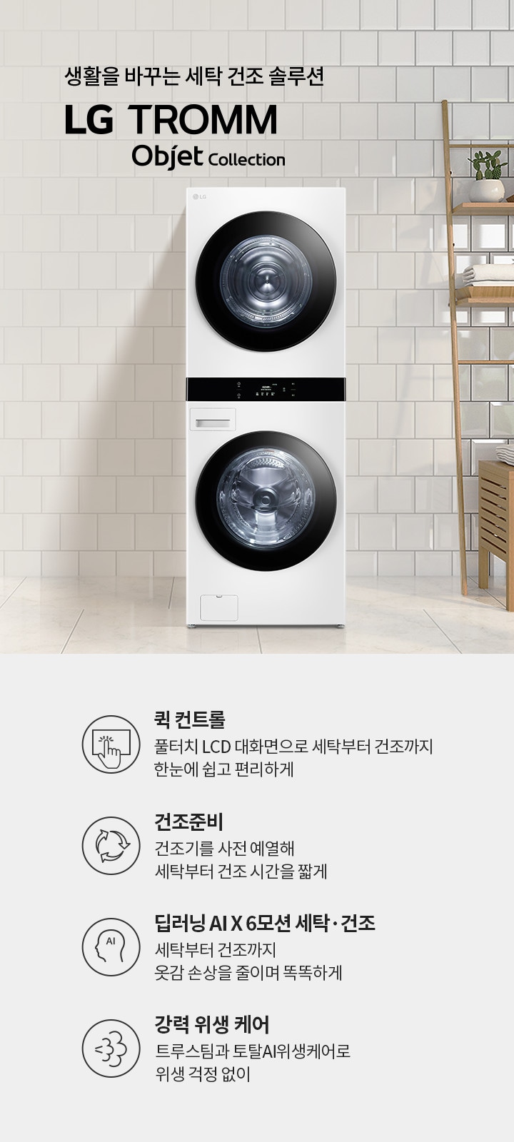 생활을 바꾸는 세탁 건조 솔루션 LG TROMM Objet Collection. 퀵 컨트롤: 풀터치 LCD 대화면으로 세탁부터 건조까지 한눈에 쉽고 편리하게. 건조준비: 건조기를 사전 예열해 세탁부터 건조 시간을 짧게. 딥러닝 AI X 6모션 세탁·건조: 세탁부터 건조까지 옷감 손상을 줄이며 똑똑하게. 강력 위생 케어: 트루스팀과 토탈AI위생케어로 위생 걱정 없이. 흰색 타일 벽과 나무 선반, 식물들이 있는 깔끔한 실내 공간에 세탁기와 건조기가 놓여 있습니다.