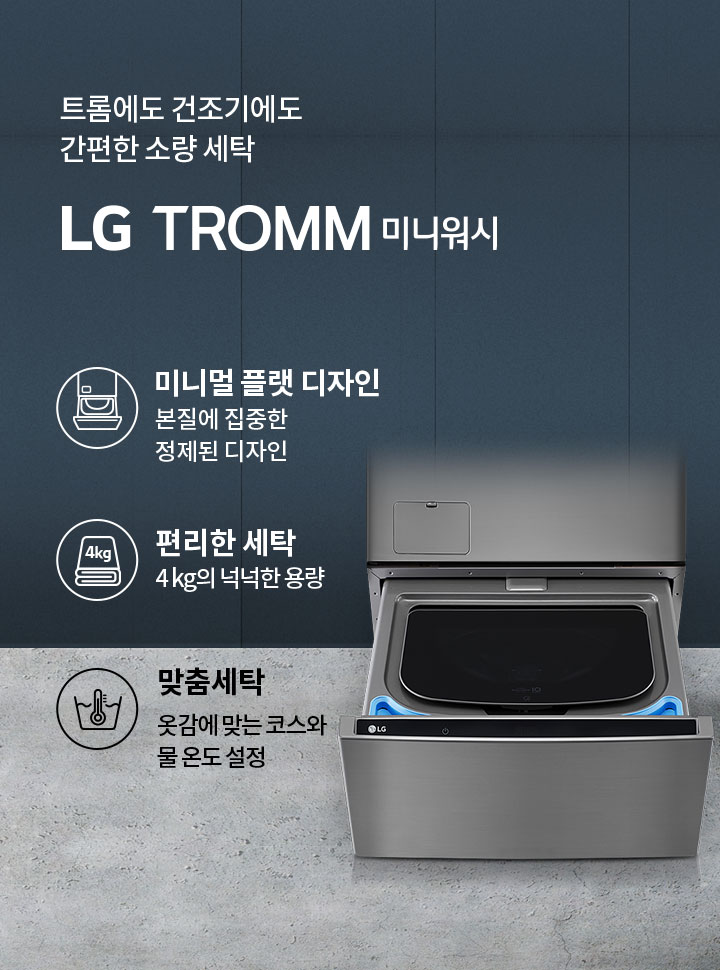 트롬에도 건조기에도 간편한 소량 세탁 LG TROMM 미니워시. 미니멀 플랫 디자인, 본질에 집중한 정제된 디자인. 편리한 세탁, 4kg의 넉넉한 용량. 맞춤세탁, 옷감에 맞는 코스와 물 온도 설정. 세탁기의 하단부가 열려 있는 모습입니다. 배경은 회색 벽과 바닥으로 구성되어 있습니다.