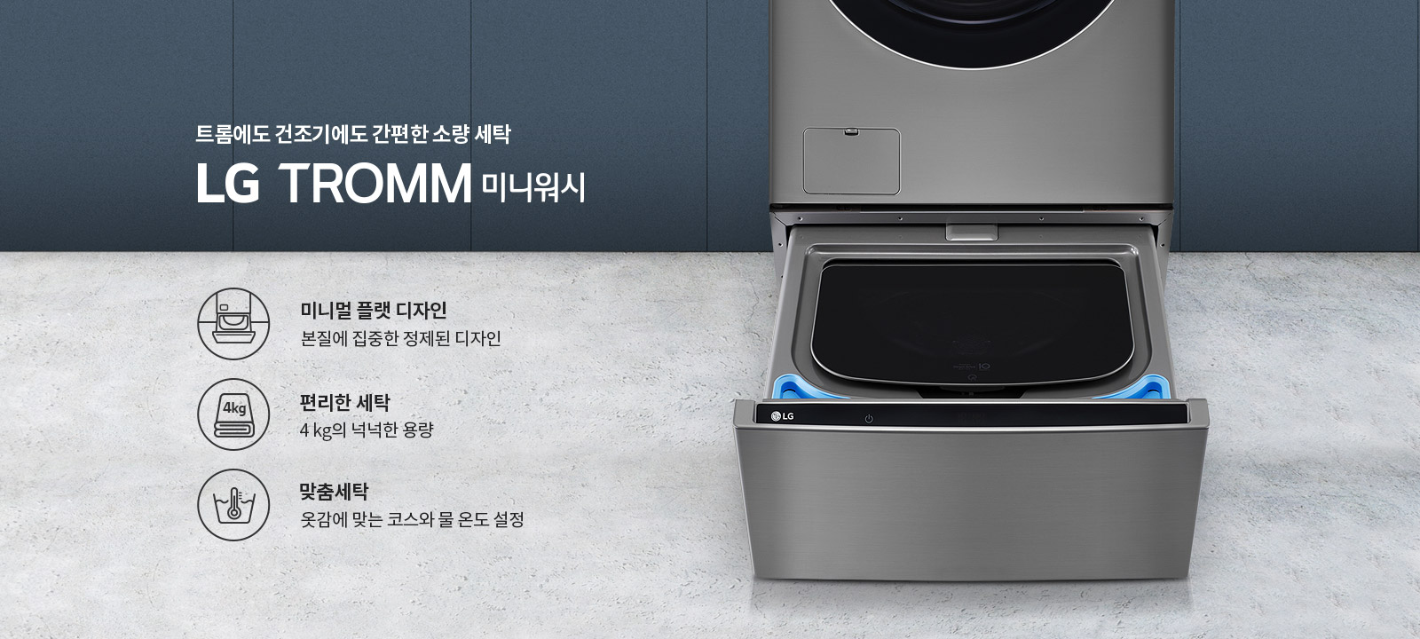 트롬에도 건조기에도 간편한 소량 세탁 LG TROMM 미니워시. 미니멀 플랫 디자인, 본질에 집중한 정제된 디자인. 편리한 세탁, 4kg의 넉넉한 용량. 맞춤세탁, 옷감에 맞는 코스와 물 온도 설정. 세탁기의 하단부가 열려 있는 모습입니다. 배경은 회색 벽과 바닥으로 구성되어 있습니다.