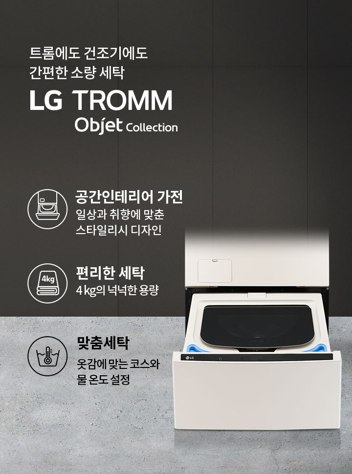 트롬에도 건조기에도 간편한 소량 세탁 LG TROMM Objet Collection. 공간인테리어 가전: 일상과 취향에 맞춘 스타일리시 디자인. 편리한 세탁: 4kg의 넉넉한 용량. 맞춤세탁: 옷감에 맞는 코스와 물 온도 설정. 세탁기와 건조기가 결합된 제품 이미지가 배경에 있습니다.