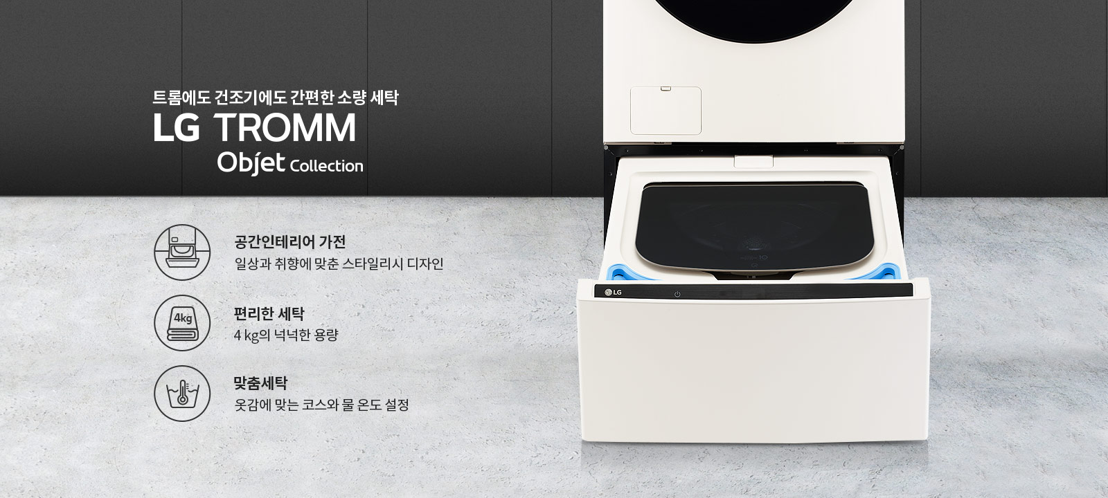 트롬에도 건조기에도 간편한 소량 세탁 LG TROMM Objet Collection. 공간인테리어 가전: 일상과 취향에 맞춘 스타일리시 디자인. 편리한 세탁: 4kg의 넉넉한 용량. 맞춤세탁: 옷감에 맞는 코스와 물 온도 설정. 세탁기와 건조기가 결합된 제품 이미지가 배경에 있습니다.