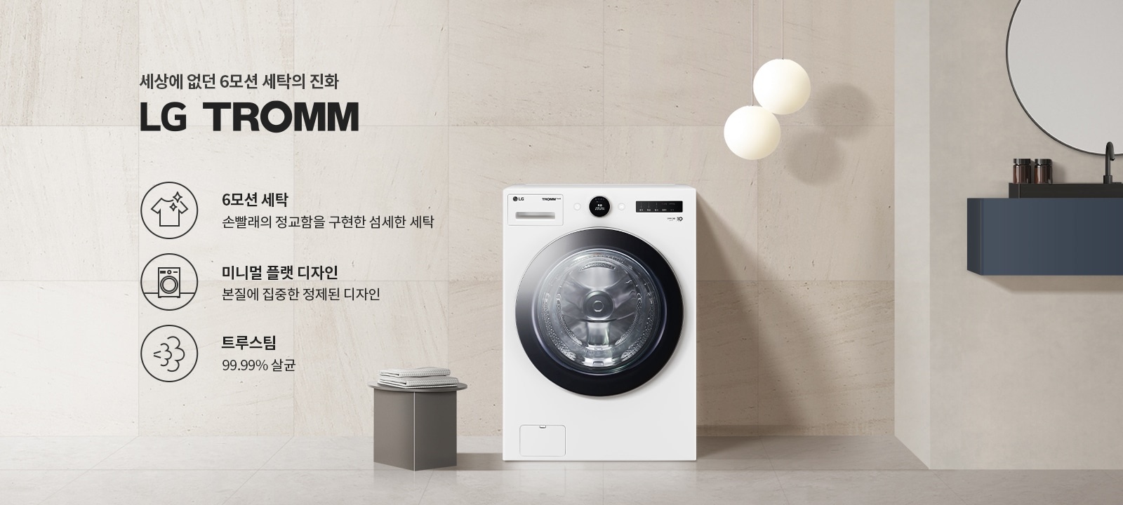 세상에 없던 6모션 세탁의 진화 LG TROMM. 6모션 세탁: 손빨래의 정교함을 구현한 섬세한 세탁. 미니멀 플랫 디자인: 본질에 집중한 정제된 디자인. 트루스팀: 99.99% 살균. 세탁기가 배치되어 있으며, 주변은 깔끔하고 현대적인 인테리어로 꾸며져 있습니다.