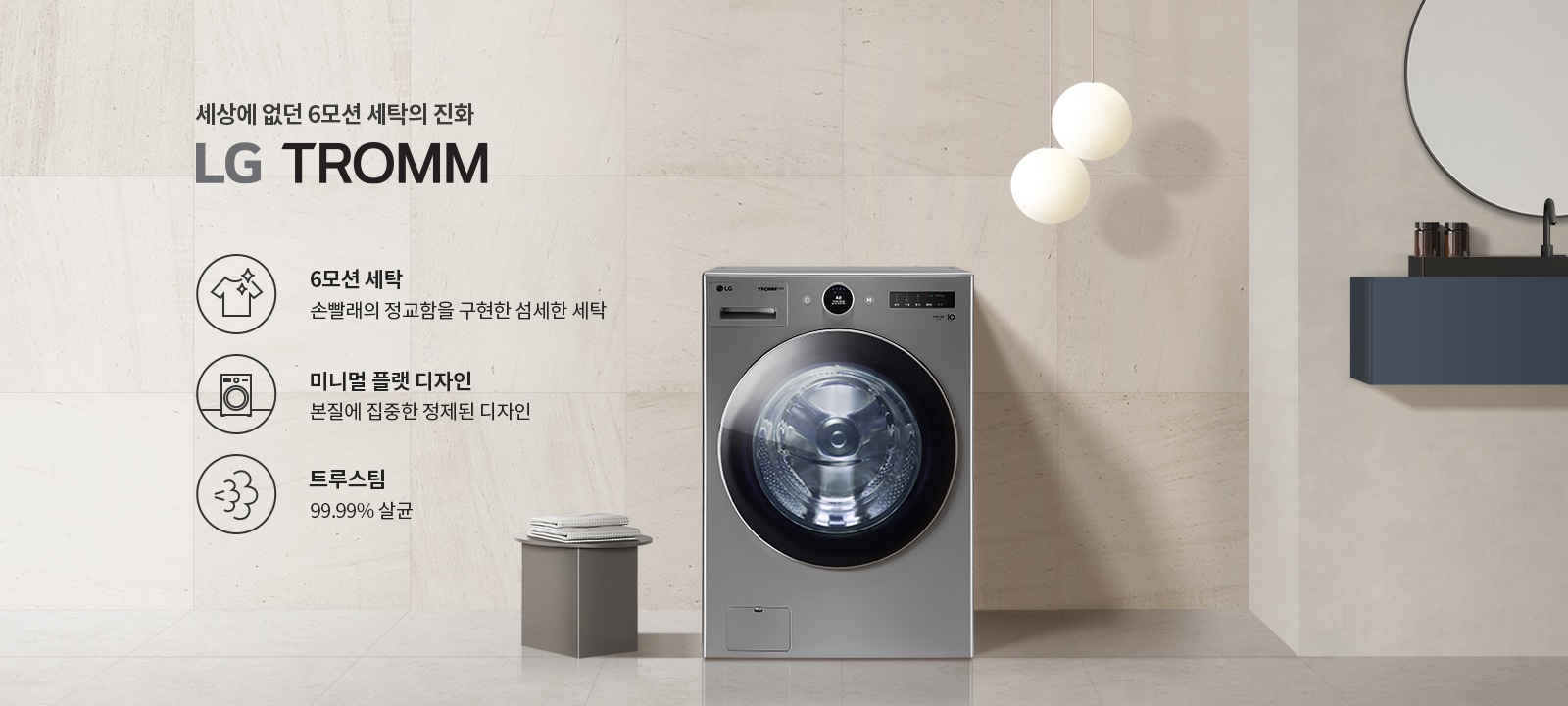 세상에 없던 6모션 세탁의 진화 LG TROMM. 6모션 세탁: 손빨래의 정교함을 구현한 섬세한 세탁. 미니멀 플랫 디자인: 본질에 집중한 정제된 디자인. 트루스팀: 99.99% 살균. 세탁기 이미지와 함께 옆에 작은 테이블과 접힌 수건이 놓여 있으며, 두 개의 둥근 조명이 배경에 걸려 있습니다.
