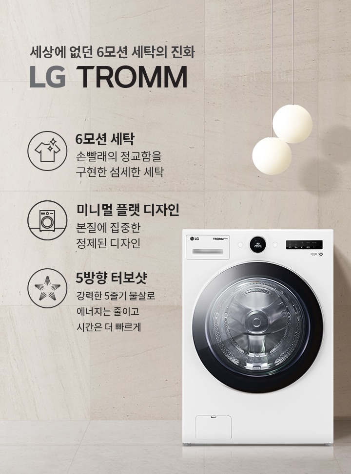 세상에 없던 6모션 세탁의 진화 LG TROMM. 6모션 세탁: 손빨래의 정교함을 구현한 섬세한 세탁. 미니멀 플랫 디자인: 본질에 집중한 정제된 디자인. 5방향 터보샷: 강력한 5중기 물살로 에너지는 줄이고 시간은 더 빠르게. 세탁기가 배경에 놓여 있으며, 세련된 인테리어와 조명이 함께 어우러져 있습니다.