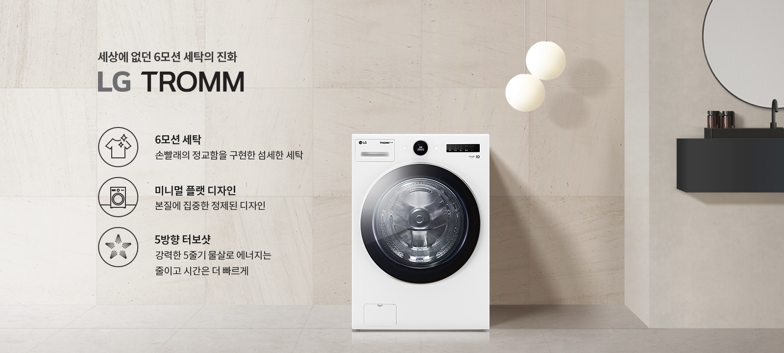 세상에 없던 6모션 세탁의 진화 LG TROMM. 6모션 세탁: 손빨래의 정교함을 구현한 섬세한 세탁. 미니멀 플랫 디자인: 본질에 집중한 정제된 디자인. 5방향 터보샷: 강력한 5중기 물살로 에너지는 줄이고 시간은 더 빠르게. 세탁기가 배경에 놓여 있으며, 세련된 인테리어와 조명이 함께 어우러져 있습니다.
