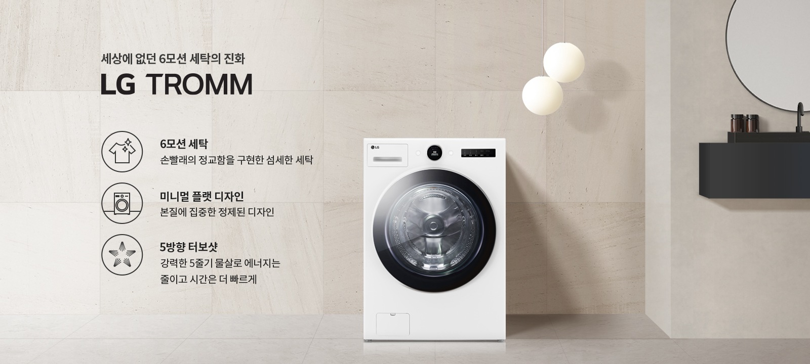 세상에 없던 6모션 세탁의 진화 LG TROMM. 6모션 세탁: 손빨래의 정교함을 구현한 섬세한 세탁. 미니멀 플랫 디자인: 본질에 집중한 정제된 디자인. 5방향 터보샷: 강력한 5중기 물살로 에너지는 줄이고 시간은 더 빠르게. 세탁기가 배경에 놓여 있으며, 세련된 인테리어와 조명이 함께 어우러져 있습니다.