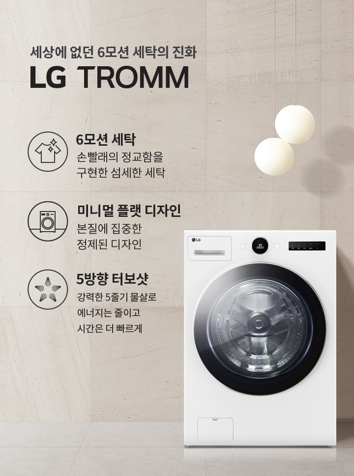 세상에 없던 6모션 세탁의 진화 LG TROMM. 6모션 세탁: 손빨래의 정교함을 구현한 섬세한 세탁. 미니멀 플랫 디자인: 본질에 집중한 정제된 디자인. 5방향 터보샷: 강력한 5중기 물살로 에너지는 줄이고 시간은 더 빠르게. 세탁기가 배경에 놓여 있으며, 세련된 인테리어와 조명이 함께 어우러져 있습니다.