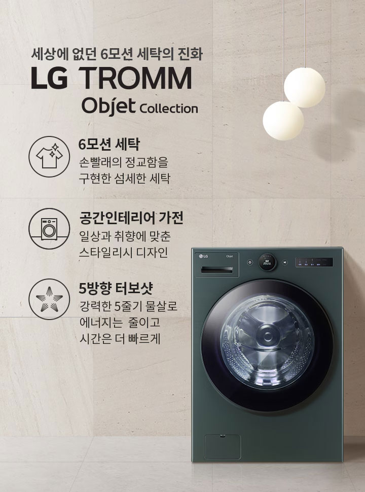 세상에 없던 6모션 세탁의 진화 LG TROMM Objet Collection. 6모션 세탁: 손빨래의 정교함을 구현한 섬세한 세탁. 공간인테리어 가전: 일상과 취향에 맞춘 스타일리시 디자인. 5방향 터보샷: 강력한 5중기 물살로 에너지는 줄이고 시간은 더 빠르게. 세탁기가 벽면에 위치해 있으며, 옆에는 둥근 조명과 선반이 배치되어 있습니다.