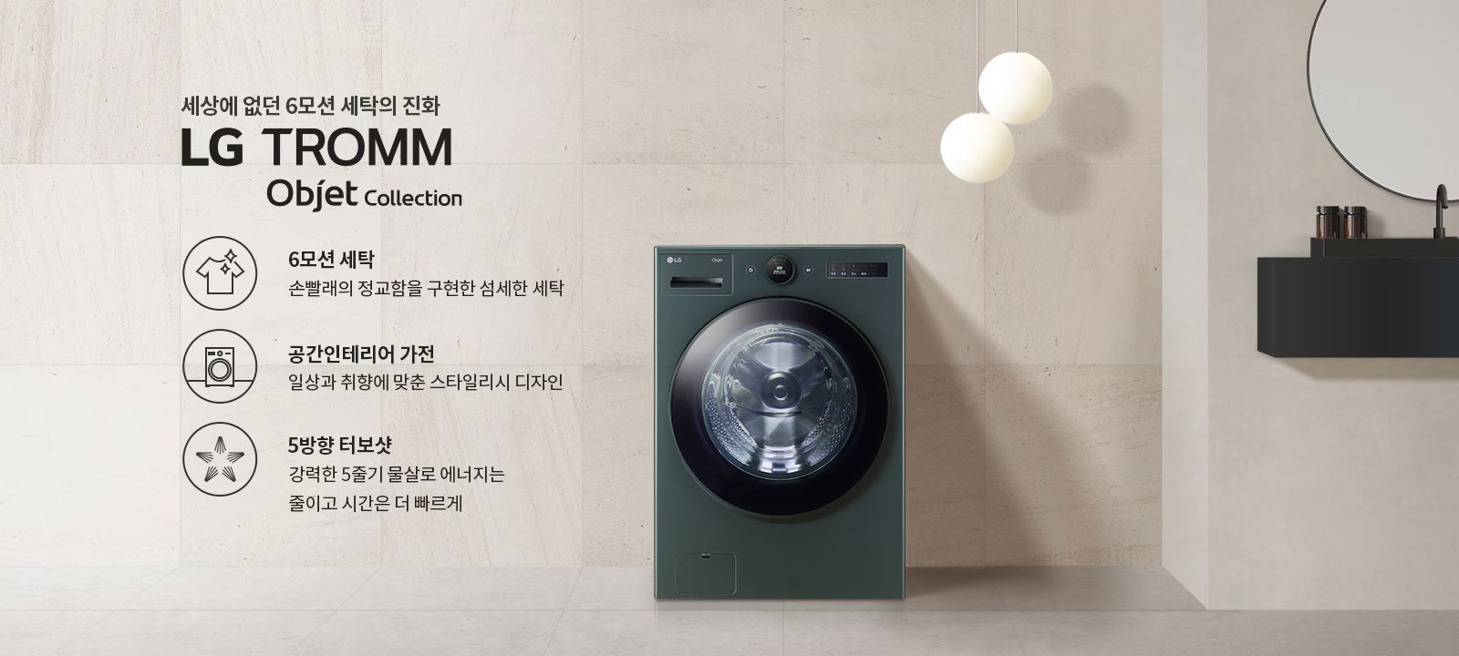 세상에 없던 6모션 세탁의 진화 LG TROMM Objet Collection. 6모션 세탁: 손빨래의 정교함을 구현한 섬세한 세탁. 공간인테리어 가전: 일상과 취향에 맞춘 스타일리시 디자인. 5방향 터보샷: 강력한 5중기 물살로 에너지는 줄이고 시간은 더 빠르게. 세탁기가 벽면에 위치해 있으며, 옆에는 둥근 조명과 선반이 배치되어 있습니다.