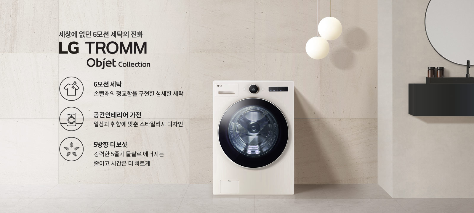 세상에 없던 6모션 세탁의 진화 LG TROMM Objet Collection. 6모션 세탁: 손빨래의 정교함을 구현한 섬세한 세탁. 공간인테리어 가전: 일상과 취향에 맞춘 스타일리시 디자인. 5방향 터보샷: 강력한 5중기 물살로 에너지는 줄이고 시간은 더 빠르게. 세탁기가 배경에 놓여 있으며, 두 개의 둥근 조명이 있고, 벽면에는 거울과 선반이 있습니다.