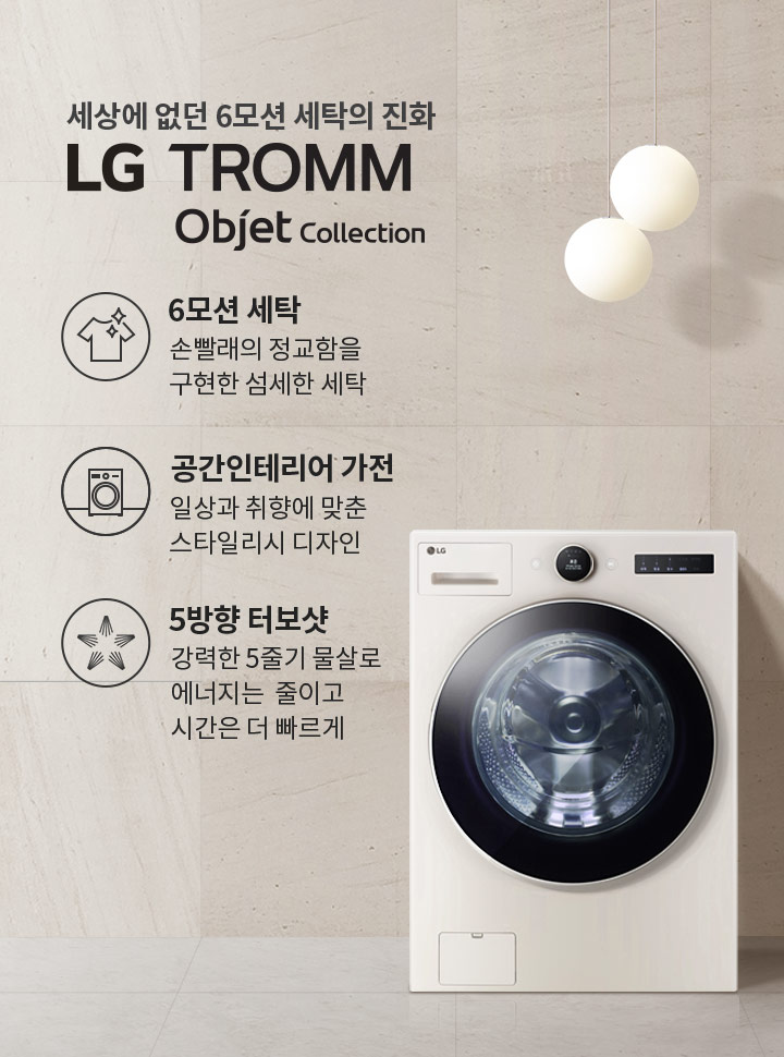 세상에 없던 6모션 세탁의 진화 LG TROMM Objet Collection. 6모션 세탁: 손빨래의 정교함을 구현한 섬세한 세탁. 공간인테리어 가전: 일상과 취향에 맞춘 스타일리시 디자인. 5방향 터보샷: 강력한 5중기 물살로 에너지는 줄이고 시간은 더 빠르게. 세탁기가 배경에 놓여 있으며, 두 개의 둥근 조명이 있고, 벽면에는 거울과 선반이 있습니다.