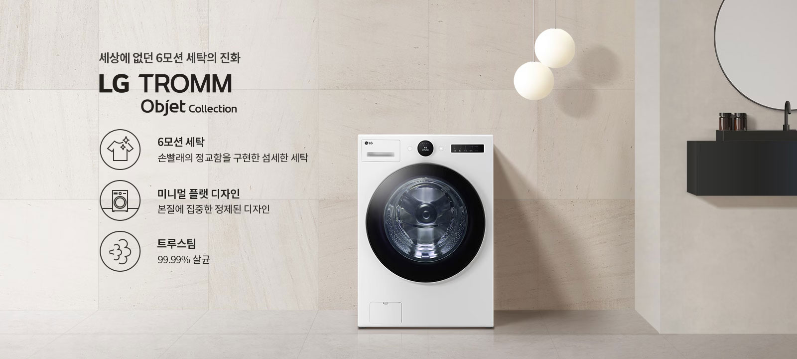 세상에 없던 6모션 세탁의 진화, LG TROMM Objet Collection. 6모션 세탁: 손빨래의 정교함을 구현한 섬세한 세탁. 미니멀 플랫 디자인: 본질에 집중한 정제된 디자인. 트루스팀: 99.99% 살균. 세탁기가 배경에 놓여 있으며, 세련된 인테리어와 조명이 함께 어우러져 있습니다.