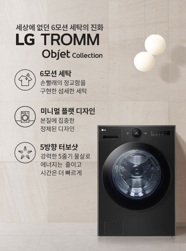 세상에 없던 6모션 세탁의 진화, LG TROMM Objet Collection. 6모션 세탁은 손빨래의 정교함을 구현한 섬세한 세탁. 미니멀 플랫 디자인은 본질에 집중한 정제된 디자인. 5방향 터보샷은 강력한 5줄기 물살로 에너지는 줄이고 시간은 더 빠르게. 검정색 세탁기가 배치되어 있으며, 주변은 깔끔한 인테리어로 꾸며져 있습니다.