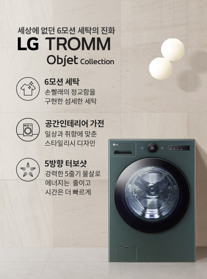 세상에 없던 6모션 세탁의 진화, LG TROMM Objet Collection. 6모션 세탁: 손빨래의 정교함을 구현한 섬세한 세탁. 공간인테리어 가전: 일상과 취향에 맞춘 스타일리시 디자인. 5방향 터보샷: 강력한 5줄기 물살로 에너지는 줄이고 시간은 더 빠르게. 세탁기가 벽면과 조화를 이루며 배치되어 있고, 두 개의 둥근 조명이 천장에서 내려와 있습니다. 검은 선반 위에는 작은 병들이 놓여 있습니다.