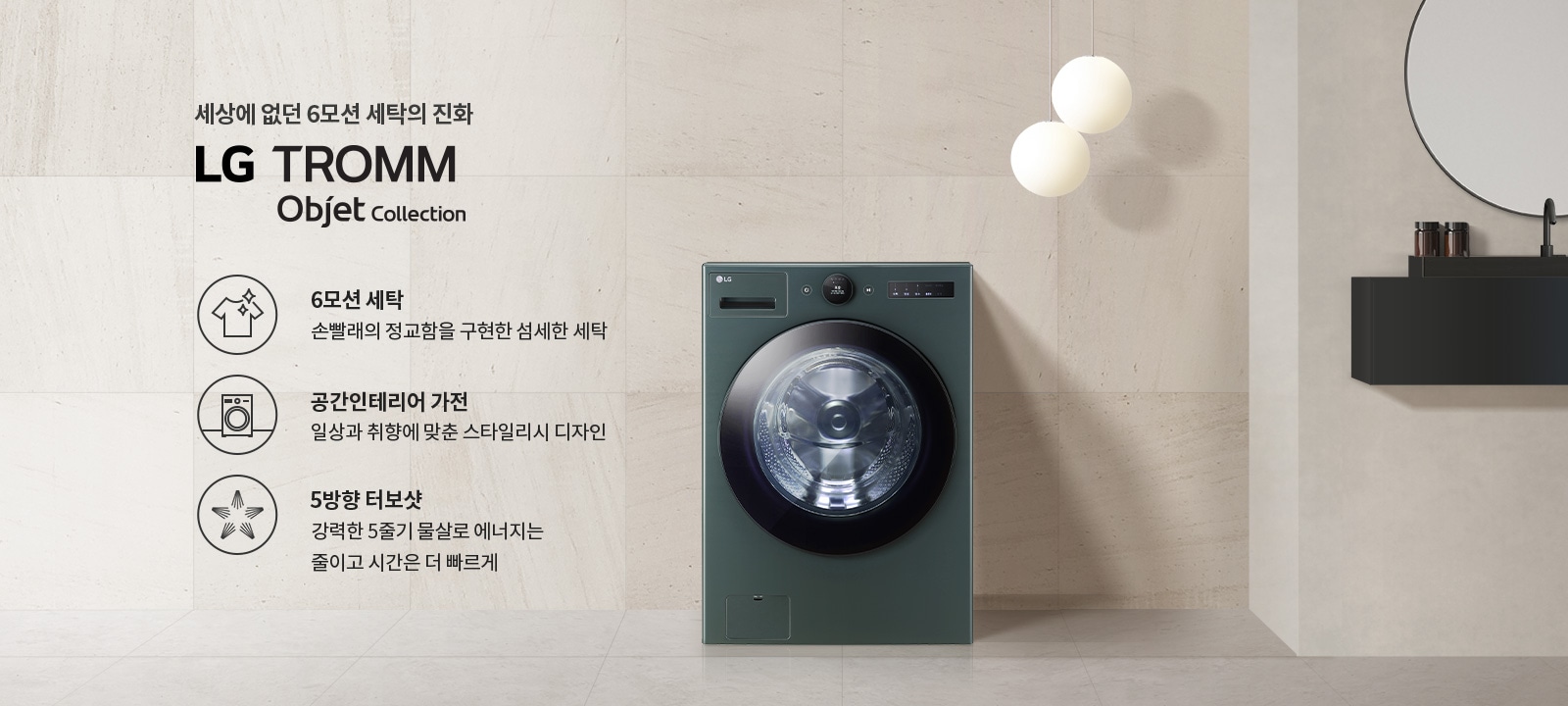 세상에 없던 6모션 세탁의 진화, LG TROMM Objet Collection. 6모션 세탁: 손빨래의 정교함을 구현한 섬세한 세탁. 공간인테리어 가전: 일상과 취향에 맞춘 스타일리시 디자인. 5방향 터보샷: 강력한 5줄기 물살로 에너지는 줄이고 시간은 더 빠르게. 세탁기가 벽면과 조화를 이루며 배치되어 있고, 두 개의 둥근 조명이 천장에서 내려와 있습니다. 검은 선반 위에는 작은 병들이 놓여 있습니다.