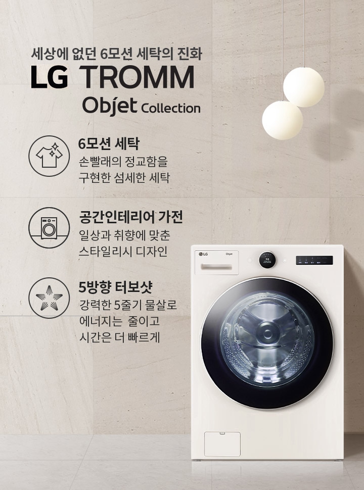 세상에 없던 6모션 세탁의 진화 LG TROMM Objet Collection. 6모션 세탁: 손빨래의 정교함을 구현한 섬세한 세탁. 공간인테리어 가전: 일상과 취향에 맞춘 스타일리시 디자인. 5방향 터보샷: 강력한 5줄기 물살로 에너지는 줄이고 시간은 더 빠르게. 세탁기가 배경에 놓여 있으며, 주변에 둥근 조명과 선반이 있습니다.