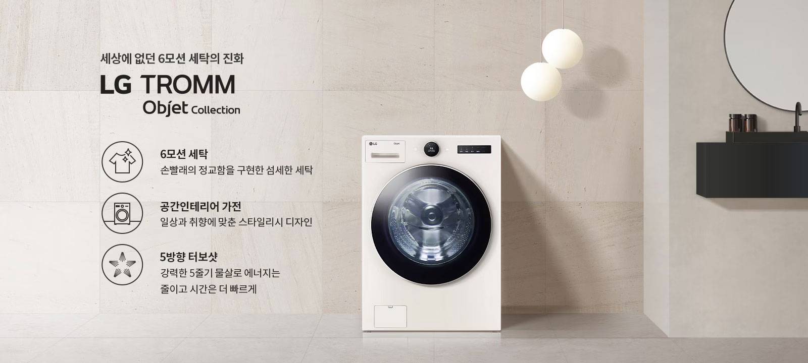 세상에 없던 6모션 세탁의 진화 LG TROMM Objet Collection. 6모션 세탁: 손빨래의 정교함을 구현한 섬세한 세탁. 공간인테리어 가전: 일상과 취향에 맞춘 스타일리시 디자인. 5방향 터보샷: 강력한 5줄기 물살로 에너지는 줄이고 시간은 더 빠르게. 세탁기가 배경에 놓여 있으며, 주변에 둥근 조명과 선반이 있습니다.