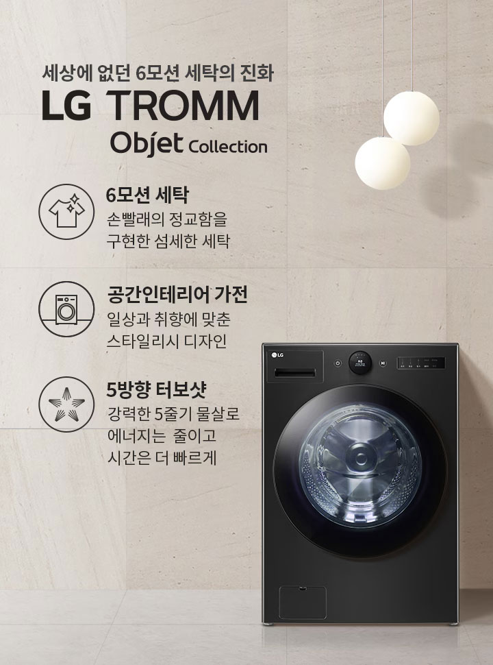 세상에 없던 6모션 세탁의 진화 LG TROMM Objet Collection. 6모션 세탁: 손빨래의 정교함을 구현한 섬세한 세탁. 공간인테리어 가전: 일상과 취향에 맞춘 스타일리시 디자인. 5방향 터보샷: 강력한 5줄기 물살로 에너지는 줄이고 시간은 더 빠르게. 검은색 세탁기가 배치되어 있으며, 주변은 깔끔한 인테리어로 꾸며져 있습니다.