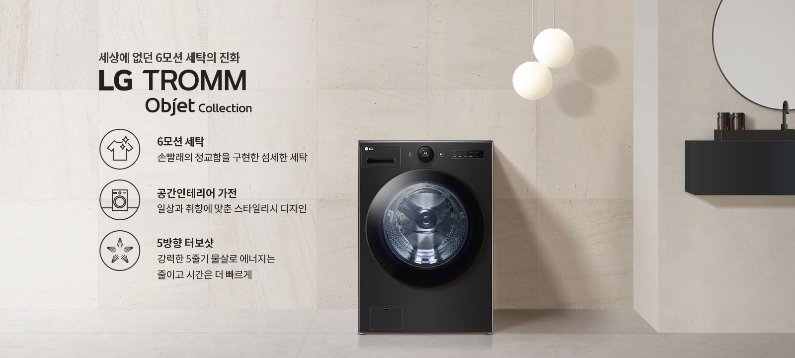 세상에 없던 6모션 세탁의 진화 LG TROMM Objet Collection. 6모션 세탁: 손빨래의 정교함을 구현한 섬세한 세탁. 공간인테리어 가전: 일상과 취향에 맞춘 스타일리시 디자인. 5방향 터보샷: 강력한 5줄기 물살로 에너지는 줄이고 시간은 더 빠르게. 검은색 세탁기가 배치되어 있으며, 주변은 깔끔한 인테리어로 꾸며져 있습니다.
