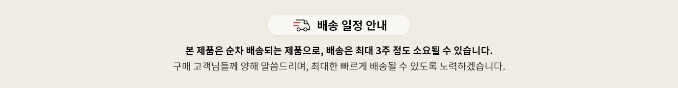 배송 일정 안내
본 제품은 순차 배송되는 제품으로, 배송은 최대 3주 정도 소요될 수 있습니다.
구매 고객님들께 양해 말씀드리며, 최대한 빠르게 배송될 수 있도록 노력하겠습니다.