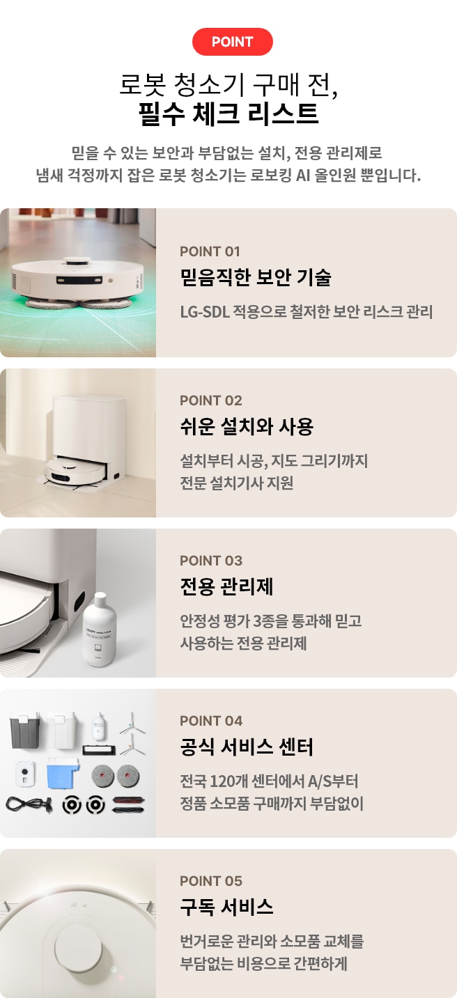 로봇 청소기 구매 전, 필수 체크 리스트. POINT 01 믿음직한 보안 기술 LG-SDL 적용으로 철저한 보안 리스크 관리. POINT 02 쉬운 설치와 사용 설치부터 시공, 지도 그리기까지 전문 설치기사 지원. POINT 03 전용 관리제 안정성 평가 3종을 통과해 믿고 사용하는 전용 관리제. POINT 04 공식 서비스 센터 전국 120개 센터에서 A/S부터 정품 소모품 구매까지 부담없이. POINT 05 구독 서비스 번거로운 관리와 소모품 교체를 부담없는 비용으로 간편하게