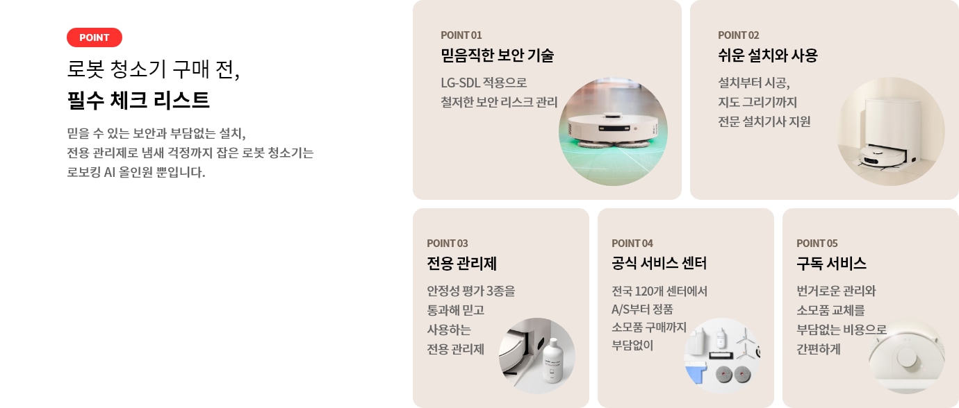 로봇 청소기 구매 전, 필수 체크 리스트. POINT 01 믿음직한 보안 기술 LG-SDL 적용으로 철저한 보안 리스크 관리. POINT 02 쉬운 설치와 사용 설치부터 시공, 지도 그리기까지 전문 설치기사 지원. POINT 03 전용 관리제 안정성 평가 3종을 통과해 믿고 사용하는 전용 관리제. POINT 04 공식 서비스 센터 전국 120개 센터에서 A/S부터 정품 소모품 구매까지 부담없이. POINT 05 구독 서비스 번거로운 관리와 소모품 교체를 부담없는 비용으로 간편하게