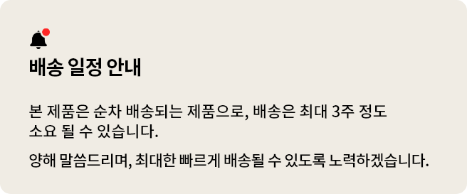 배송 일정 안내
본 제품은 순차 배송되는 제품으로, 배송은 최대 3주 정도 소요될 수 있습니다.
구매 고객님들께 양해 말씀드리며, 최대한 빠르게 배송될 수 있도록 노력하겠습니다.