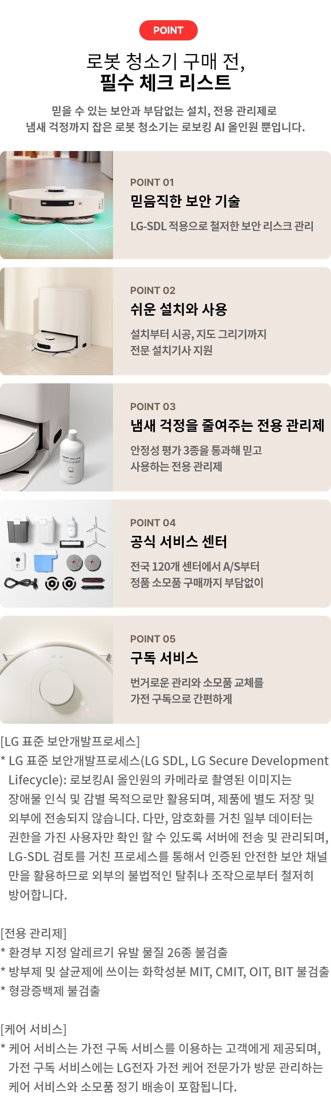 로봇 청소기 구매 전, 필수 체크 리스트. POINT 01 믿음직한 보안 기술. LG-SDL 적용으로 철저한 보안 리스크 관리. POINT 02 쉬운 설치와 사용 설치부터 시공, 지도 그리기까지 전문 설치기사 지원. POINT 03 냄새 걱정을 줄여주는 전용 관리제. 안정성 평가 3종을 통과해 믿고 사용하는 전용 관리제. POINT 04 공식 서비스 센터. 전국 120개 센터에서 A/S부터 정품 소모품 구매까지 부담없이. POINT 05 구독 서비스. 번거로운 관리와 소모품 교체를 가전 구독으로 간편하게. [LG 표준 보안개발프로세스] * LG 표준 보안개발프로세스(LG SDL, LG Secure Development Lifecycle): 로보킹AI 올인원의 카메라로 촬영된 이미지는 장애물 인식 및 감별 목적으로만 활용되며, 제품에 별도 저장 및 외부에 전송되지 않습니다. 다만, 암호화를 거친 일부 데이터는 권한을 가진 사용자만 확인 할 수 있도록 서버에 전송 및 관리되며, LG-SDL 검토를 거친 프로세스를 통해서 인증된 안전한 보안 채널만을 활용하므로 외부의 불법적인 탈취나 조작으로부터 철저히 방어합니다. [전용 관리제] * 환경부 지정 알레르기 유발 물질 26종 불검출 * 방부제 및 살균제에 쓰이는 화학성분 MIT, CMIT, OIT, BIT 불검출 * 형광증백제 불검출 [케어 서비스] * 케어 서비스는 가전 구독 서비스를 이용하는 고객에게 제공되며, 가전 구독 서비스에는 LG전자 가전 케어 전문가가 방문 관리하는 케어 서비스와 소모품 정기 배송이 포함됩니다.