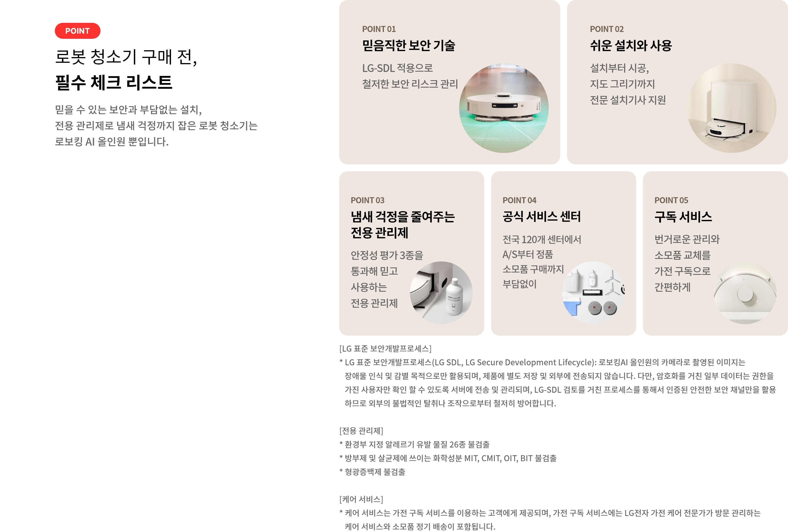 로봇 청소기 구매 전, 필수 체크 리스트. POINT 01 믿음직한 보안 기술. LG-SDL 적용으로 철저한 보안 리스크 관리. POINT 02 쉬운 설치와 사용 설치부터 시공, 지도 그리기까지 전문 설치기사 지원. POINT 03 냄새 걱정을 줄여주는 전용 관리제. 안정성 평가 3종을 통과해 믿고 사용하는 전용 관리제. POINT 04 공식 서비스 센터. 전국 120개 센터에서 A/S부터 정품 소모품 구매까지 부담없이. POINT 05 구독 서비스. 번거로운 관리와 소모품 교체를 가전 구독으로 간편하게. [LG 표준 보안개발프로세스] * LG 표준 보안개발프로세스(LG SDL, LG Secure Development Lifecycle): 로보킹AI 올인원의 카메라로 촬영된 이미지는 장애물 인식 및 감별 목적으로만 활용되며, 제품에 별도 저장 및 외부에 전송되지 않습니다. 다만, 암호화를 거친 일부 데이터는 권한을 가진 사용자만 확인 할 수 있도록 서버에 전송 및 관리되며, LG-SDL 검토를 거친 프로세스를 통해서 인증된 안전한 보안 채널만을 활용하므로 외부의 불법적인 탈취나 조작으로부터 철저히 방어합니다. [전용 관리제] * 환경부 지정 알레르기 유발 물질 26종 불검출 * 방부제 및 살균제에 쓰이는 화학성분 MIT, CMIT, OIT, BIT 불검출 * 형광증백제 불검출 [케어 서비스] * 케어 서비스는 가전 구독 서비스를 이용하는 고객에게 제공되며, 가전 구독 서비스에는 LG전자 가전 케어 전문가가 방문 관리하는 케어 서비스와 소모품 정기 배송이 포함됩니다.