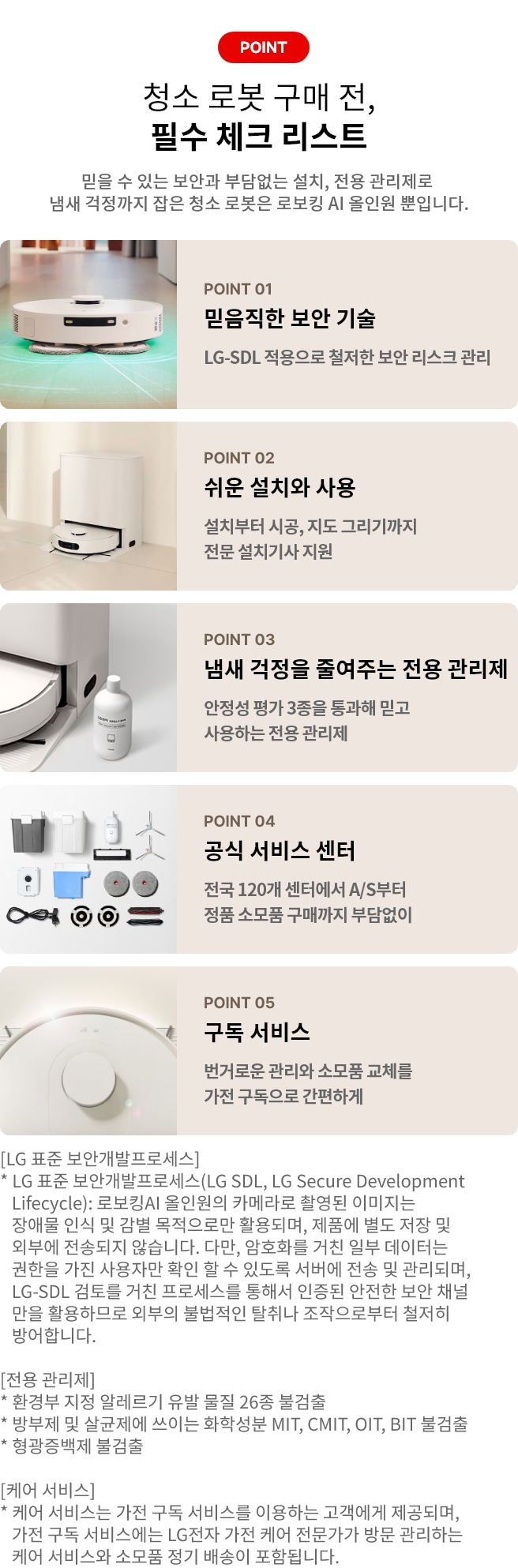 로봇 청소기 구매 전, 필수 체크 리스트. POINT 01 믿음직한 보안 기술. LG-SDL 적용으로 철저한 보안 리스크 관리. POINT 02 쉬운 설치와 사용 설치부터 시공, 지도 그리기까지 전문 설치기사 지원. POINT 03 냄새 걱정을 줄여주는 전용 관리제. 안정성 평가 3종을 통과해 믿고 사용하는 전용 관리제. POINT 04 공식 서비스 센터. 전국 120개 센터에서 A/S부터 정품 소모품 구매까지 부담없이. POINT 05 구독 서비스. 번거로운 관리와 소모품 교체를 가전 구독으로 간편하게. [LG 표준 보안개발프로세스] * LG 표준 보안개발프로세스(LG SDL, LG Secure Development Lifecycle): 로보킹AI 올인원의 카메라로 촬영된 이미지는 장애물 인식 및 감별 목적으로만 활용되며, 제품에 별도 저장 및 외부에 전송되지 않습니다. 다만, 암호화를 거친 일부 데이터는 권한을 가진 사용자만 확인 할 수 있도록 서버에 전송 및 관리되며, LG-SDL 검토를 거친 프로세스를 통해서 인증된 안전한 보안 채널만을 활용하므로 외부의 불법적인 탈취나 조작으로부터 철저히 방어합니다. [전용 관리제] * 환경부 지정 알레르기 유발 물질 26종 불검출 * 방부제 및 살균제에 쓰이는 화학성분 MIT, CMIT, OIT, BIT 불검출 * 형광증백제 불검출 [케어 서비스] * 케어 서비스는 가전 구독 서비스를 이용하는 고객에게 제공되며, 가전 구독 서비스에는 LG전자 가전 케어 전문가가 방문 관리하는 케어 서비스와 소모품 정기 배송이 포함됩니다.