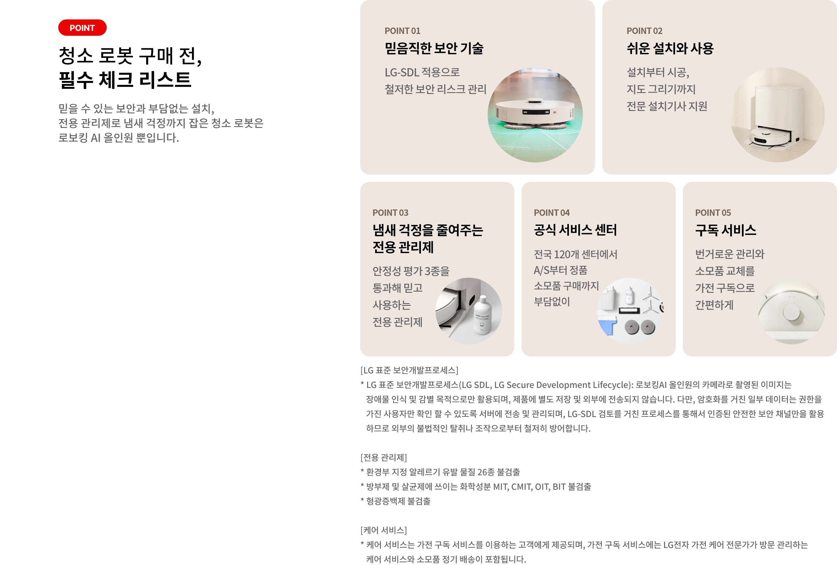 로봇 청소기 구매 전, 필수 체크 리스트. POINT 01 믿음직한 보안 기술. LG-SDL 적용으로 철저한 보안 리스크 관리. POINT 02 쉬운 설치와 사용 설치부터 시공, 지도 그리기까지 전문 설치기사 지원. POINT 03 냄새 걱정을 줄여주는 전용 관리제. 안정성 평가 3종을 통과해 믿고 사용하는 전용 관리제. POINT 04 공식 서비스 센터. 전국 120개 센터에서 A/S부터 정품 소모품 구매까지 부담없이. POINT 05 구독 서비스. 번거로운 관리와 소모품 교체를 가전 구독으로 간편하게. [LG 표준 보안개발프로세스] * LG 표준 보안개발프로세스(LG SDL, LG Secure Development Lifecycle): 로보킹AI 올인원의 카메라로 촬영된 이미지는 장애물 인식 및 감별 목적으로만 활용되며, 제품에 별도 저장 및 외부에 전송되지 않습니다. 다만, 암호화를 거친 일부 데이터는 권한을 가진 사용자만 확인 할 수 있도록 서버에 전송 및 관리되며, LG-SDL 검토를 거친 프로세스를 통해서 인증된 안전한 보안 채널만을 활용하므로 외부의 불법적인 탈취나 조작으로부터 철저히 방어합니다. [전용 관리제] * 환경부 지정 알레르기 유발 물질 26종 불검출 * 방부제 및 살균제에 쓰이는 화학성분 MIT, CMIT, OIT, BIT 불검출 * 형광증백제 불검출 [케어 서비스] * 케어 서비스는 가전 구독 서비스를 이용하는 고객에게 제공되며, 가전 구독 서비스에는 LG전자 가전 케어 전문가가 방문 관리하는 케어 서비스와 소모품 정기 배송이 포함됩니다.