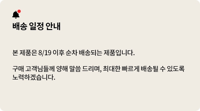 배송 일정 안내. 본 제품은 8/19 이후 순차 배송되는 제품입니다. 구매 고객님들께 양해 말씀 드리며, 최대한 빠르게 배송될 수 있도록 노력하겠습니다.