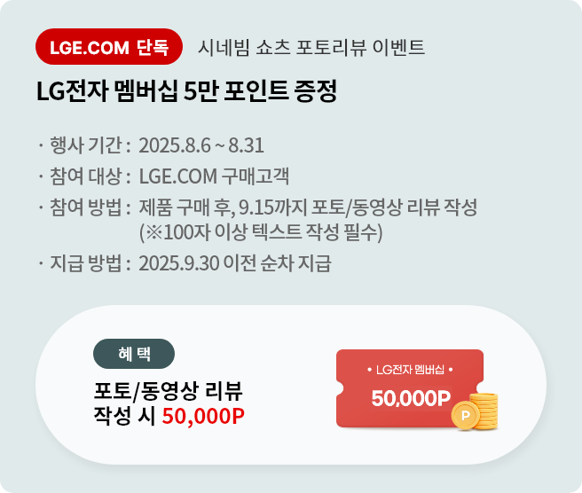 시네빔 큐브 포토리뷰 이벤트. LG전자 멤버십 5만 포인트 증정. 행사기간 2025.8.6 ~ 8.31 참여대상 LGE.COM 구매고객 참여방법 제품 구매 후 9.15까지 포토/동영상 리뷰 작성 지급방법 2025.9.30 이전 순차 지급