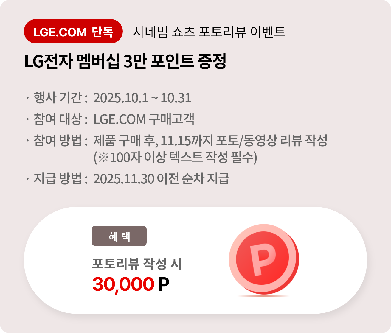 시네빔 쇼츠 포토리뷰 이벤트. LG전자 멤버십 3만 포인트 증정. 행사 기간 2025.10.1 ~ 10.31. 참여 대상 LGE.COM 구매고객. 참여 방법 제품 구매 후 11.15까지 포토/동영상 리뷰 작성, 리뷰는 100자 이상 텍스트 작성 필수. 지급 방법 2025.11.30 이전 순차 지급.