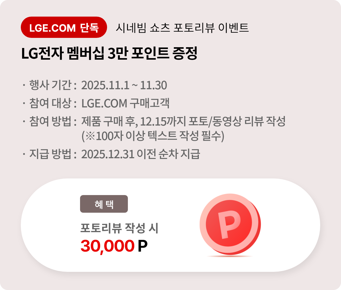 시네빔 쇼츠 포토리뷰 이벤트. LG전자 멤버십 3만 포인트 증정. 행사 기간 2025.11.1 ~ 11.30. 참여 대상 LGE.COM 구매고객. 참여 방법 제품 구매 후 12.15까지 포토/동영상 리뷰 작성, 리뷰는 100자 이상 텍스트 작성 필수. 지급 방법 2025.12.31 이전 순차 지급.