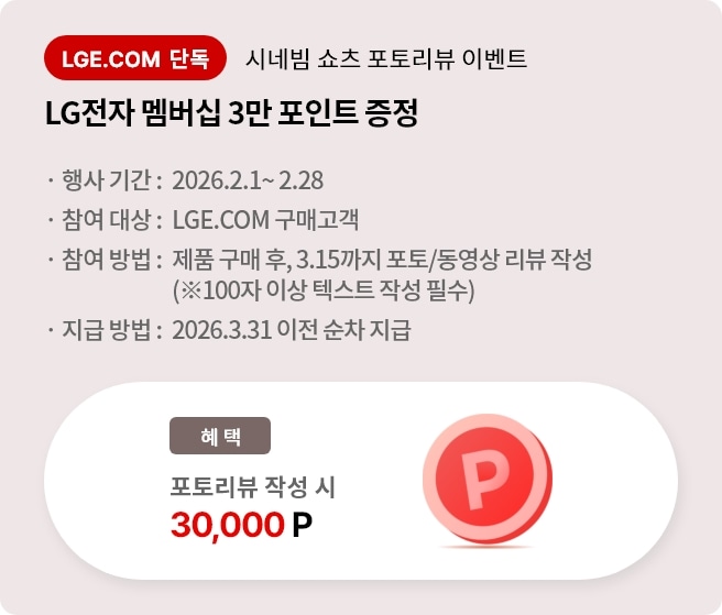 시네빔 쇼츠 포토리뷰 이벤트. LG전자 멤버십 3만 포인트 증정. 행사 기간 2026.2.1 ~ 2.28. 참여 대상 LGE.COM 구매고객. 참여 방법 제품 구매 후 3.15까지 포토/동영상 리뷰 작성, 리뷰는 100자 이상 텍스트 작성 필수. 지급 방법 2026.3.31 이전 순차 지급.