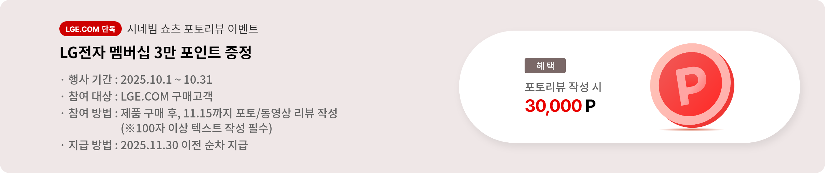 시네빔 쇼츠 포토리뷰 이벤트. LG전자 멤버십 3만 포인트 증정. 행사 기간 2025.10.1 ~ 10.31. 참여 대상 LGE.COM 구매고객. 참여 방법 제품 구매 후 11.15까지 포토/동영상 리뷰 작성, 리뷰는 100자 이상 텍스트 작성 필수. 지급 방법 2025.11.30 이전 순차 지급.
