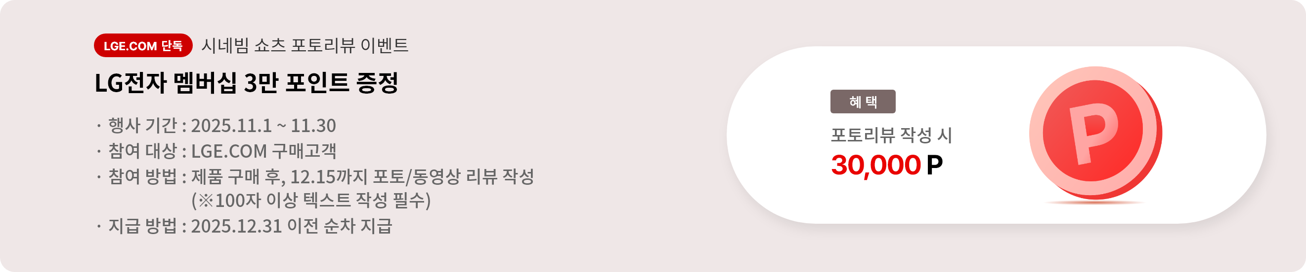 시네빔 쇼츠 포토리뷰 이벤트. LG전자 멤버십 3만 포인트 증정. 행사 기간 2025.11.1 ~ 11.30. 참여 대상 LGE.COM 구매고객. 참여 방법 제품 구매 후 12.15까지 포토/동영상 리뷰 작성, 리뷰는 100자 이상 텍스트 작성 필수. 지급 방법 2025.12.31 이전 순차 지급.