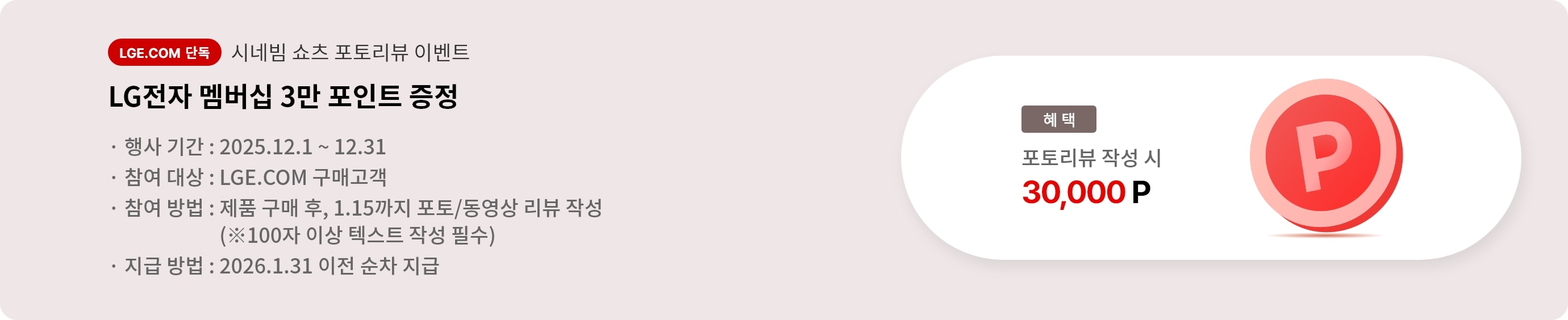 시네빔 쇼츠 포토리뷰 이벤트. LG전자 멤버십 3만 포인트 증정. 행사 기간 2025.12.1 ~ 12.31. 참여 대상 LGE.COM 구매고객. 참여 방법 제품 구매 후 1.15까지 포토/동영상 리뷰 작성, 리뷰는 100자 이상 텍스트 작성 필수. 지급 방법 2026.1.31 이전 순차 지급.