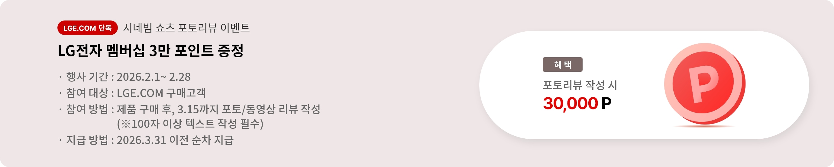 시네빔 쇼츠 포토리뷰 이벤트. LG전자 멤버십 3만 포인트 증정. 행사 기간 2026.2.1 ~ 2.28. 참여 대상 LGE.COM 구매고객. 참여 방법 제품 구매 후 3.15까지 포토/동영상 리뷰 작성, 리뷰는 100자 이상 텍스트 작성 필수. 지급 방법 2026.3.31 이전 순차 지급.